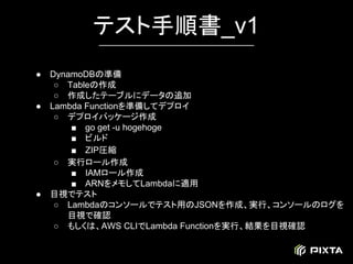 ● DynamoDBの準備
○ Tableの作成
○ 作成したテーブルにデータの追加
● Lambda Functionを準備してデプロイ
○ デプロイパッケージ作成
■ go get -u hogehoge
■ ビルド
■ ZIP圧縮
○ 実行ロール作成
■ IAMロール作成
■ ARNをメモしてLambdaに適用
● 目視でテスト
○ Lambdaのコンソールでテスト用のJSONを作成、実行、コンソールのログを
目視で確認
○ もしくは、AWS CLIでLambda Functionを実行、結果を目視確認
テスト手順書_v1
 