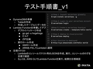 ● DynamoDBの準備
○ Tableの作成
○ 作成したテーブルにデータの追加
● Lambda Functionを準備してデプロイ
○ デプロイパッケージ作成
■ go get -u hogehoge
■ ビルド
■ ZIP圧縮
○ 実行ロール作成
■ IAMロール作成
■ ARNをメモしてLambdaに適用
● 目視でテスト
○ Lambdaのコンソールでテスト用のJSONを作成、実行、コンソールのログを
目視で確認
○ もしくは、AWS CLIでLambda Functionを実行、結果を目視確認
テスト手順書_v1
 