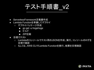 ● ServerlessFramework定義書作成
● Lambda Functionを準備してデプロイ
○ デプロイパッケージ作成
■ go get -u hogehoge
■ ビルド
■ ZIP圧縮
● 目視でテスト
○ Lambdaのコンソールでテスト用のJSONを作成、実行、コンソールのログを
目視で確認
○ もしくは、AWS CLIでLambda Functionを実行、結果を目視確認
テスト手順書_v2
 
