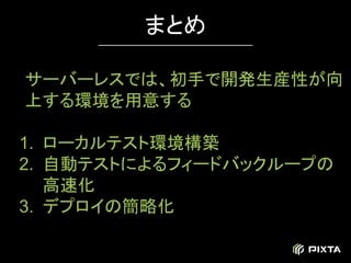 サーバーレスでは、初手で開発生産性が向
上する環境を用意する
1. ローカルテスト環境構築
2. 自動テストによるフィードバックループの
高速化
3. デプロイの簡略化
まとめ
 