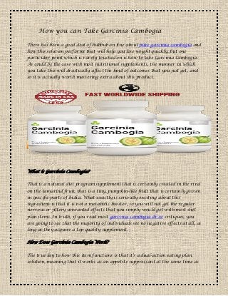 How you can Take Garcinia Cambogia
There has been a good deal of hubbub on line about pure garcinia cambogia and
how this solution performs that will help you lose weight quickly, but one
particular point which is rarely touched on is how to take Garcinia Cambogia.
As could be the case with most nutritional supplements, the manner in which
you take this will drastically affect the kind of outcomes that you just get, and
so it is actually worth mastering extra about this product.
What is Garcinia Cambogia?
That is a natural diet program supplement that is certainly created in the rind
on the tamarind fruit, that is a tiny, pumpkin-like fruit that is certainly grown
in specific parts of India. What exactly is seriously exciting about this
ingredient is that it is not a metabolic booster, so you will not get the regular
nervous or jittery unwanted effects that you simply would get with most diet
plan items. In truth, if you read most garcinia cambogia dr oz critiques, you
are going to see that the majority of individuals see no negative effects at all, as
long as they acquire a top quality supplement.
How Does Garcinia Cambogia Work?
The true key to how this item functions is that it's a dual-action eating plan
solution, meaning that it works as an appetite suppressant at the same time as
 