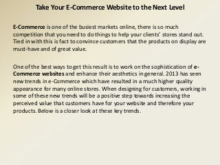 Take Your E-Commerce Website to the Next Level
E-Commerce is one of the busiest markets online, there is so much
competition that you need to do things to help your clients’ stores stand out.
Tied in with this is fact to convince customers that the products on display are
must-have and of great value.
One of the best ways to get this result is to work on the sophistication of e-
Commerce websites and enhance their aesthetics in general. 2013 has seen
new trends in e-Commerce which have resulted in a much higher quality
appearance for many online stores. When designing for customers, working in
some of these new trends will be a positive step towards increasing the
perceived value that customers have for your website and therefore your
products. Below is a closer look at these key trends.
 