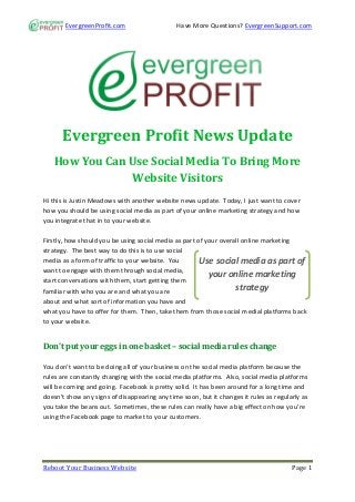 EvergreenProfit.com                     Have More Questions? EvergreenSupport.com




      Evergreen Profit News Update
   How You Can Use Social Media To Bring More
                Website Visitors
Hi this is Justin Meadows with another website news update. Today, I just want to cover
how you should be using social media as part of your online marketing strategy and how
you integrate that in to your website.

Firstly, how should you be using social media as part of your overall online marketing
strategy. The best way to do this is to use social
media as a form of traffic to your website. You        Use social media as part of
want to engage with them through social media,
                                                          your online marketing
start conversations with them, start getting them
familiar with who you are and what you are                         strategy
about and what sort of information you have and
what you have to offer for them. Then, take them from those social medial platforms back
to your website.


Don’t put your eggs in one basket – social media rules change

You don’t want to be doing all of your business on the social media platform because the
rules are constantly changing with the social media platforms. Also, social media platforms
will be coming and going. Facebook is pretty solid. It has been around for a long time and
doesn’t show any signs of disappearing any time soon, but it changes it rules as regularly as
you take the beans out. Sometimes, these rules can really have a big effect on how you’re
using the Facebook page to market to your customers.




Reboot Your Business Website                                                           Page 1
 