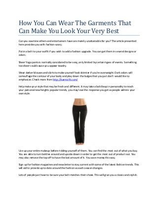 How You Can Wear The Garments That
Can Make You Look Your Very Best
Can you examine others and entertainers have are merely unattainable for you? The article presented
here provides you with fashion-savvy.
Put in a belt to your outfit if you wish to add a fashion upgrade. You can get them in several designs or
colors.
Sheer Yoga pants is normally considered to be sexy, only limited by certain types of events. Something
too sheer could cause you appear tawdry.
Wear darker blouses and skirts to make yourself look skinnier if you're overweight. Dark colors will
camouflage the contour of your body and play down the bulges that you just don't would like to
emphasize. Check more from http://karmicfit.com/
Help make your style that may be fresh and different. It may take a bold leap in personality to reach
your personal new heights popular trends, you may love the response you get as people admire your
own style.
Use up your entire makeup before ridding yourself of them. You can find the most out of what you buy.
You are able to turn bottles around and upside down in order to get the most out of product out. You
may also remove the top off to have the last amount of it. You save money this way.
Sign up for fashion magazines and newsletter to stay current with some of the latest fashion trends. This
will aid to provide up to date around the fashion as each season changes.
Lots of people just have to be sure your belt matches their shoes. This will give you a classic and stylish.
 