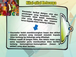 Kaunselor boleh membincangkan kesan dan akibat
sesuatu perkara yang menjadi masalah kepada
klien tentang isu keluarga yang dihadapi.
Pilihan masih di tangan klien, dan dalam masa yang
sama kaunselor perlu membuatkan klien berfikir
tentang kemungkinan-kemungkinan (kesan &
akibat) yang akan berlaku.
 