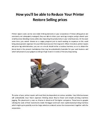 How you'll be able to Reduce Your Printer
Restore Selling prices
Printer repairs costs can be one inside limiting elements in your corporation. If these selling prices are
commonly not adequately managed, they are able to drain your earnings margins and go absent your
small business bleeding money while also impacting the productivity in your small business. At the exact
same time, you cannot choose on a crappy program just to avoid wasting on expenses as this could
bring about greater expenses for your little business over the long term. When it involves printer repairs
and price tag administration, you can as a result should strike a cautious harmony so as to obtain the
fairest deal in the present marketplace that may be undoubtedly favorable for your web business and
which will preserve your gadgets working in high invest in in extra of the very long lasting.
The price of your printer repairs will most likely be dependent on various variables. Very little businesses
will undoubtedly incur fewer expenses thinking about they've fewer and simpler printing machines
jogging. The placement is, even so, diverse in direction of the higher companies. These have to grapple
utilizing the scale of their investments inside the bigger and much more sophisticated printing machines
which might quite possibly even be large selection centered across the measurement together with the
corporation.
 