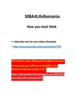 MBA4LifeRomania
How you must think
► Subscribe now for new videos (Youtube)
• h ps://www.youtube.com/user/andrey7179/
Hi,I'm I ene Andrei Mihai,and I'm glad to ﬁnd you.
In this ar cle you will ﬁnd all the MBA 4 Life
Romania materials posted so far:
h ps://i eneandreimihai.blogspot.com/2020/03/l
ec i-mba-4-life-romania.html
1
 