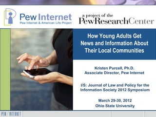 How Young Adults Get
News and Information About
 Their Local Communities

      Kristen Purcell, Ph.D.
  Associate Director, Pew Internet


I/S: Journal of Law and Policy for the
Information Society 2012 Symposium

         March 29-30, 2012
        Ohio State University
 