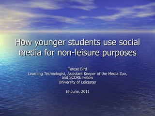 How younger students use social media for non-leisure purposes Terese Bird Learning Technologist, Assistant Keeper of the Media Zoo, and SCORE Fellow University of Leicester 16 June, 2011 