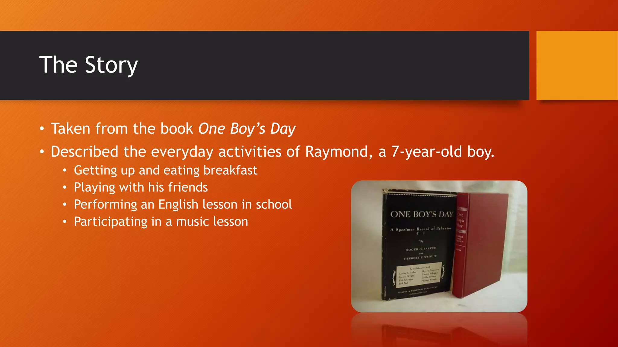 The Story 
• Taken from the book One Boy’s Day 
• Described the everyday activities of Raymond, a 7-year-old boy. 
• Getting up and eating breakfast 
• Playing with his friends 
• Performing an English lesson in school 
• Participating in a music lesson 
 