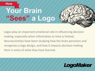 How 
Your Brain 
“Sees” a Logo 
Logos play an important emotional role in influencing decision 
making, especially when information or time is limited. 
Neuroscientists have been studying how the brain perceives and 
recognizes a logo design, and how it impacts decision-making. 
Here is some of what they have learned. 
 