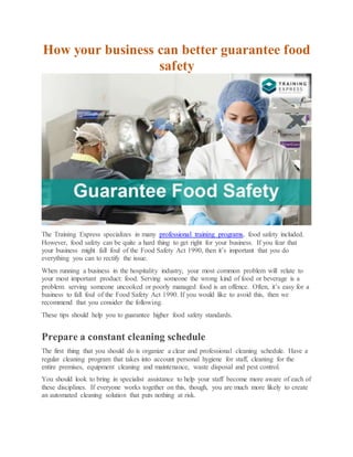 How your business can better guarantee food
safety
The Training Express specializes in many professional training programs, food safety included.
However, food safety can be quite a hard thing to get right for your business. If you fear that
your business might fall foul of the Food Safety Act 1990, then it’s important that you do
everything you can to rectify the issue.
When running a business in the hospitality industry, your most common problem will relate to
your most important product: food. Serving someone the wrong kind of food or beverage is a
problem: serving someone uncooked or poorly managed food is an offence. Often, it’s easy for a
business to fall foul of the Food Safety Act 1990. If you would like to avoid this, then we
recommend that you consider the following.
These tips should help you to guarantee higher food safety standards.
Prepare a constant cleaning schedule
The first thing that you should do is organize a clear and professional cleaning schedule. Have a
regular cleaning program that takes into account personal hygiene for staff, cleaning for the
entire premises, equipment cleaning and maintenance, waste disposal and pest control.
You should look to bring in specialist assistance to help your staff become more aware of each of
these disciplines. If everyone works together on this, though, you are much more likely to create
an automated cleaning solution that puts nothing at risk.
 