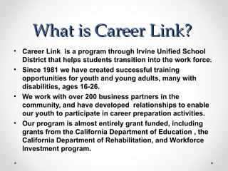 What is Career Link?
• Career Link is a program through Irvine Unified School
  District that helps students transition into the work force.
• Since 1981 we have created successful training
  opportunities for youth and young adults, many with
  disabilities, ages 16-26.
• We work with over 200 business partners in the
  community, and have developed relationships to enable
  our youth to participate in career preparation activities.
• Our program is almost entirely grant funded, including
  grants from the California Department of Education , the
  California Department of Rehabilitation, and Workforce
  Investment program.
 