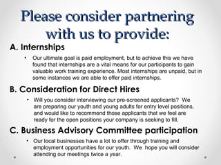 Please consider partnering
      with us to provide:
A. Internships
   •     Our ultimate goal is paid employment, but to achieve this we have
         found that internships are a vital means for our participants to gain
         valuable work training experience. Most internships are unpaid, but in
         some instances we are able to offer paid internships.

B. Consideration for Direct Hires
       • Will you consider interviewing our pre-screened applicants? We
         are preparing our youth and young adults for entry level positions,
         and would like to recommend those applicants that we feel are
         ready for the open positions your company is seeking to fill.

C. Business Advisory Committee participation
       • Our local businesses have a lot to offer through training and
         employment opportunities for our youth. We hope you will consider
         attending our meetings twice a year.
 