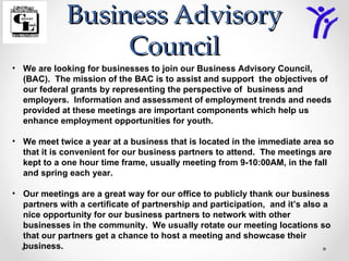 Business Advisory
                  Council
• We are looking for businesses to join our Business Advisory Council,
  (BAC). The mission of the BAC is to assist and support the objectives of
  our federal grants by representing the perspective of business and
  employers. Information and assessment of employment trends and needs
  provided at these meetings are important components which help us
  enhance employment opportunities for youth.

• We meet twice a year at a business that is located in the immediate area so
  that it is convenient for our business partners to attend. The meetings are
  kept to a one hour time frame, usually meeting from 9-10:00AM, in the fall
  and spring each year.

• Our meetings are a great way for our office to publicly thank our business
  partners with a certificate of partnership and participation, and it’s also a
  nice opportunity for our business partners to network with other
  businesses in the community. We usually rotate our meeting locations so
  that our partners get a chance to host a meeting and showcase their
  business.
 