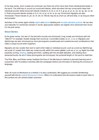 In the blue series, short vowels are continued, but there are of ten more than three individual phonemes in
the word. T he child has to sound out consonant blends, which are when the two consonants keep their
individual sounds. Initial consonant blends include bl, br, bl, cr, dr, fl, fr, gl, gr, pl, pr, sc, scr, sk, sp, spr, st, str,
tr. Final consonant blends include ct, ft, lt, mt, nt, pt, st, lm, ln, lp, mp. Consonant digraphs are also
introduced. T hese include ch, ph, sh, th, wh, kn. Words may be as short as raft and whip, or as long as infant
and pumpkin.
Activities in this series again include object and picture labeling and movable alphabet practice. He can also
use materials f or sentences instead of words. Appropriate readers are slightly more advanced than those
f or the pink series.

Green Series
In the green series, the rest of the phonetic sounds are introduced. Long vowels are introduce with the
“Silent E” f or example. Vowels change their sound as r-controlled vowels: ar, er , ir, or, ur. Digraphs and
diphthongs are also introduced as more phonograms (vowel/vowel and vowel/consonant combinations that
make a unique sound when together).
Digraphs are two vowels that next to each other make on individual sound, such as ai and ea. Diphthongs
are a pair of vowels that make two vowel sounds within the same syllable, such as oi, ou, oy. Again the child
practices sorting, labeling, reading word lists, spelling with the movable alphabet, and reading more
advanced books. As all of these phonograms are introduced, the potential length of the word is indef inite.
T he Pink, Blue, and Green series f acilitate the f low of the Montessori method in phonetic learning and in
conjunction with f oundation activities (like the sandpaper letters) are the basis of learning the structure of
language.

Note: As much as Montessori is a method, it is also a philosophy. We suggest you consider familiarizing
yourself with this by reading Montessori’s books. When it is understood how the lessons relate to each other in
this context one can achieve better outcomes

 