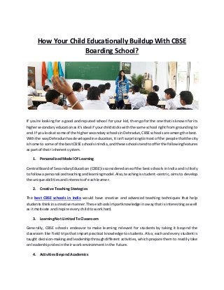 How Your Child Educationally Buildup With CBSE
Boarding School?
If you're looking for a good and reputed school for your kid, then go for the one that is known for its
highersecondaryeducationasit'sideal if yourchildstickswiththe same school right from grounding to
end.If you lookat some of the highersecondaryschoolsinDehradun,CBSEschoolsare among the best.
Withthe wayDehradunhas developedineducation,itisn'tsurprisingtomostof the people thatthe city
ishome to some of the bestCBSE schoolsinIndia,andthese schoolstendtoofferthe followingfeatures
as part of their inherent system.
1. Personalized Model Of Learning
Central Boardof SecondaryEducation (CBSE) isconsidered one of the best schools in India and is likely
to followapersonalizedteachingandlearningmodel.Also,teachingisstudent-centric, aims to develop
the unique abilities and interests of each learner.
2. Creative Teaching Strategies
The best CBSE schools in India would have creative and advanced teaching techniques that help
studentsthinkinacreative manner.These schoolsimpartknowledge inaway that is interesting as well
as it motivate and inspire every child to work hard.
3. Learning Not Limited To Classroom
Generally, CBSE schools endeavor to make learning relevant for students by taking it beyond the
classroom like field trips that impart practical knowledge to students. Also, each and every student is
taught decision-makingandleadershipthroughdifferent activities, which prepare them to readily take
on leadership roles in their work environment in the future.
4. Activities Beyond Academics
 