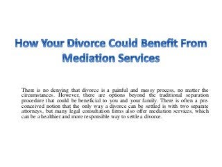 There is no denying that divorce is a painful and messy process, no matter the
circumstances. However, there are options beyond the traditional separation
procedure that could be beneficial to you and your family. There is often a pre-
conceived notion that the only way a divorce can be settled is with two separate
attorneys, but many legal consultation firms also offer mediation services, which
can be a healthier and more responsible way to settle a divorce.
 