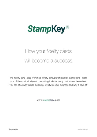 How your fidelity cards 
will become a success 
The fidelity card - also known as loyalty card, punch card or stamp card - is still 
one of the most widely used marketing tools for many businesses. Learn how 
you can effectively create customer loyalty for your business and why it pays off 
www.stampkey.com 
StampKey Ltda. www.stampkey.com 
 