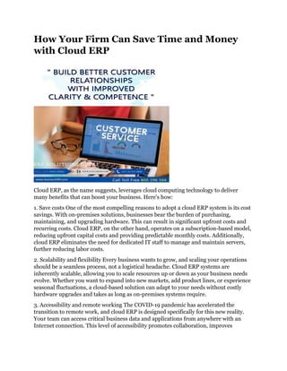 How Your Firm Can Save Time and Money
with Cloud ERP
Cloud ERP, as the name suggests, leverages cloud computing technology to deliver
many benefits that can boost your business. Here's how:
1. Save costs One of the most compelling reasons to adopt a cloud ERP system is its cost
savings. With on-premises solutions, businesses bear the burden of purchasing,
maintaining, and upgrading hardware. This can result in significant upfront costs and
recurring costs. Cloud ERP, on the other hand, operates on a subscription-based model,
reducing upfront capital costs and providing predictable monthly costs. Additionally,
cloud ERP eliminates the need for dedicated IT staff to manage and maintain servers,
further reducing labor costs.
2. Scalability and flexibility Every business wants to grow, and scaling your operations
should be a seamless process, not a logistical headache. Cloud ERP systems are
inherently scalable, allowing you to scale resources up or down as your business needs
evolve. Whether you want to expand into new markets, add product lines, or experience
seasonal fluctuations, a cloud-based solution can adapt to your needs without costly
hardware upgrades and takes as long as on-premises systems require.
3. Accessibility and remote working The COVID-19 pandemic has accelerated the
transition to remote work, and cloud ERP is designed specifically for this new reality.
Your team can access critical business data and applications from anywhere with an
Internet connection. This level of accessibility promotes collaboration, improves
 