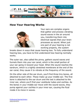 How Your Hearing Works
                                 Your ears are complex organs
                                 that gather and process vibrating
                                 sound waves in the air around
                                 you, transferring them into
                                 electrical signals that your brain
                                 processes as sound. When just
                                 one part of your hearing is not
                                 working properly, the system
breaks down in ways that cause hearing loss. To fully understand
hearing loss, you have to first understand how hearing normally
works.

The outer ear, also called the pinna, gathers sound waves and
funnels them into your ear canal, which is the small portion of
your ear going in toward your head. When the sound reaches the
eardrum, which is a tightly stretched membrane at the end of the
ear canal, they cause it to vibrate at the frequency of the sound.

On the other side of the ear drum, you’ll find three tiny bones, all
attached to each other. These make up your middle ear. The first
bone is attached to the ear drum and the last is attached to the
inner ear, where you’ll find your vestibular tubes and cochlea. As
the bones in your middle ear move with the sound waves, they
pump against your cochlea in your inner ear, causing the fluid
inside it to move in waves.



Professional Hearing Centers
(352) 419-0757
 