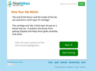 How Your Hip Works
The end of the femur and the inside of the hip
are covered in a thin layer of ‘cartilage.’

This cartilage acts like a thick layer of wax on a
brand new car. It protects the bones from
getting chipped and helps them glide smoothly
and easily.


  (Here we want a picture of the
  calf muscles highlighted.)                           Next 


                                                     Start Training
 