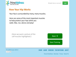 How Your Hip Works
Your hip is surrounded by many, many muscles.

Here are some of the most important muscles
to help protect your hips while you
walk, hike, run, dance and play!




  (Here we want a picture of the
  calf muscles highlighted.)                      Next 


                                                Start Training
 