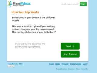 How Your Hip Works
Buried deep in your bottom is the piriformis
muscle.

This muscle tends to tighten if your walking
pattern changes or your hip becomes weak.
This can literally become a ‘pain in the butt!’



   (Here we want a picture of the
   calf muscles highlighted.)                       Next 


                                                  Start Training
 