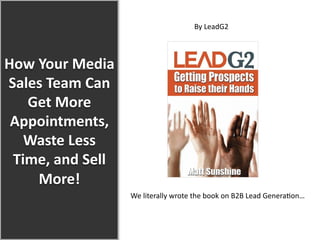 How  Your  Media  
Sales  Team  Can  
Get  More  
Appointments,  
Waste  Less  
Time,  and  Sell  
More!  
By  LeadG2  
  
We  literally  wrote  the  book  on  B2B  Lead  Genera5on…  
  
 