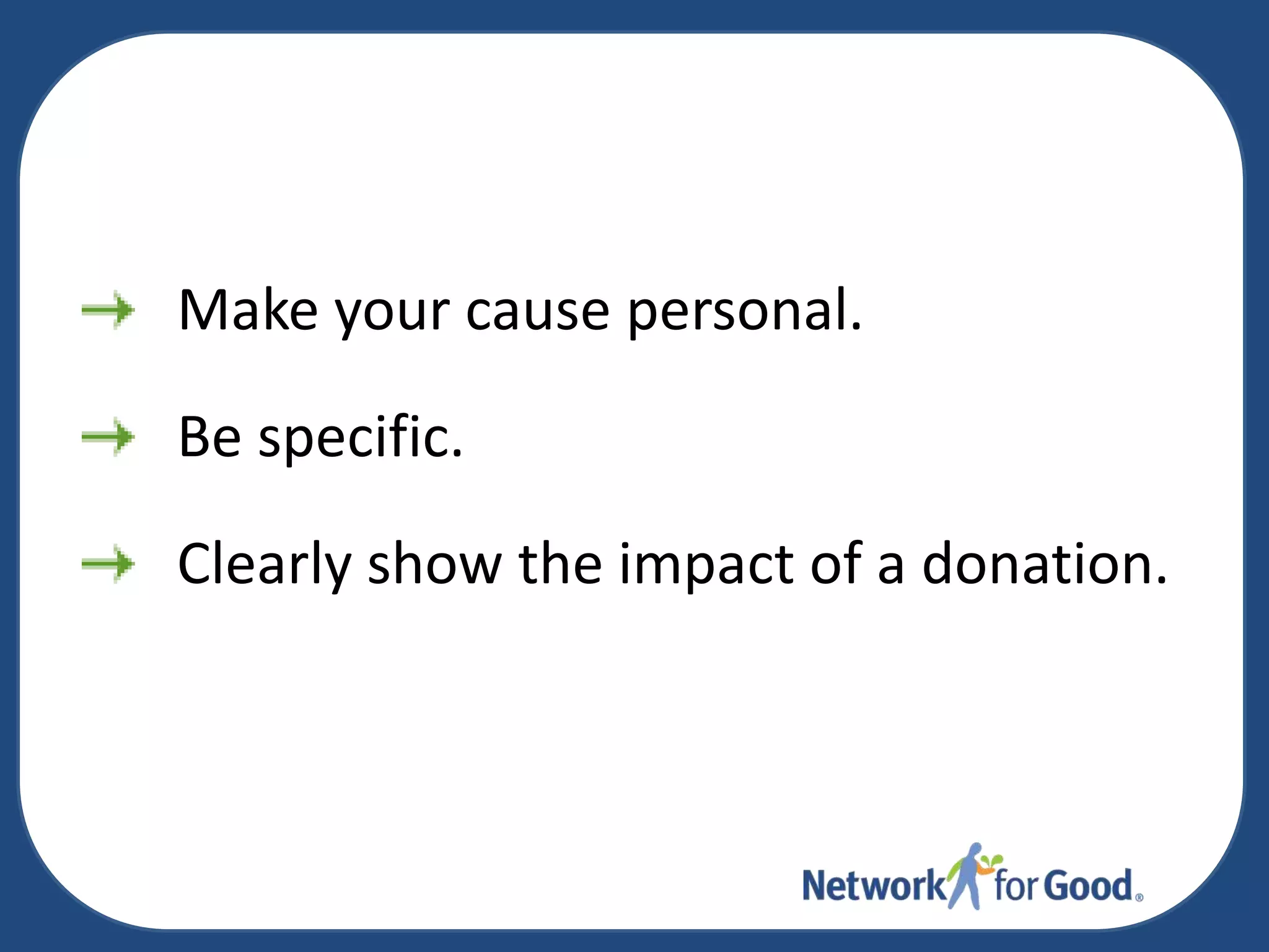 Make your cause personal.
Be specific.
Clearly show the impact of a donation.

 