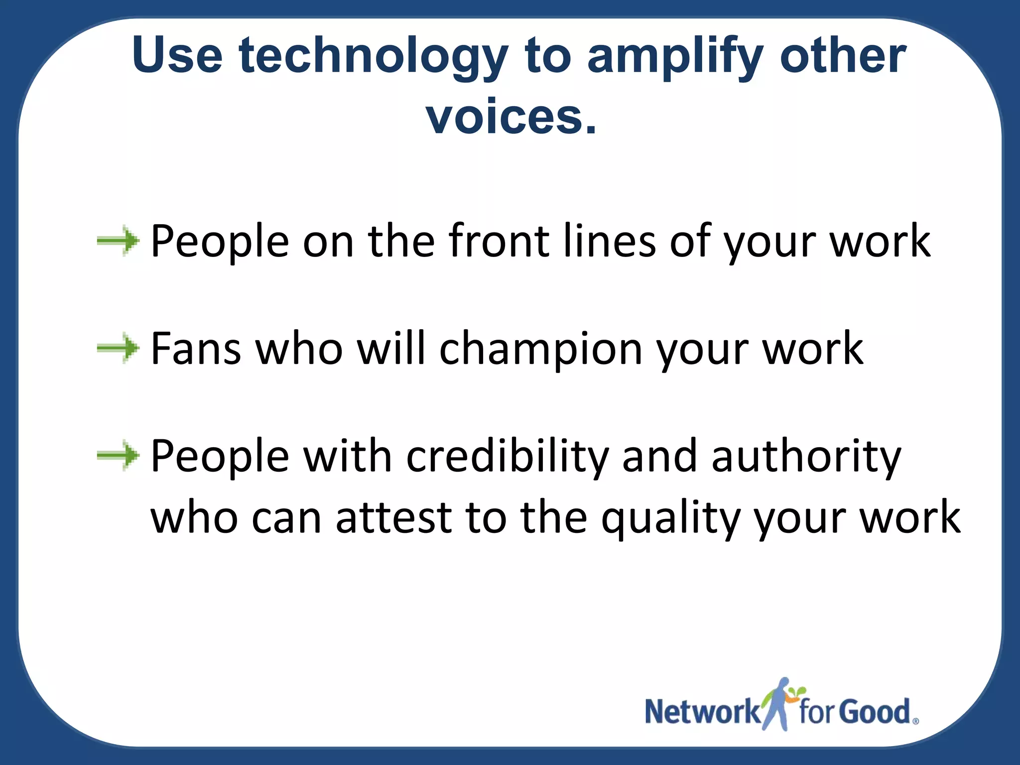 Use technology to amplify other
voices.
People on the front lines of your work
Fans who will champion your work

People with credibility and authority
who can attest to the quality your work

 