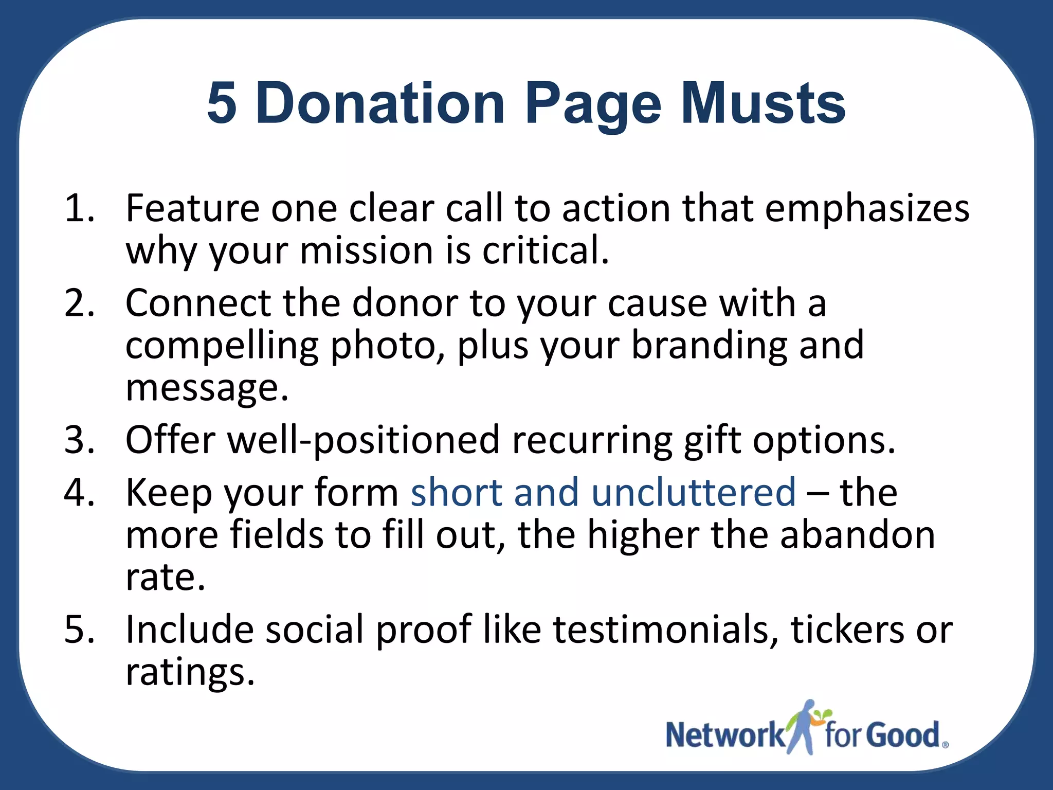 5 Donation Page Musts
1. Feature one clear call to action that emphasizes
why your mission is critical.
2. Connect the donor to your cause with a
compelling photo, plus your branding and
message.
3. Offer well-positioned recurring gift options.
4. Keep your form short and uncluttered – the
more fields to fill out, the higher the abandon
rate.
5. Include social proof like testimonials, tickers or
ratings.

 