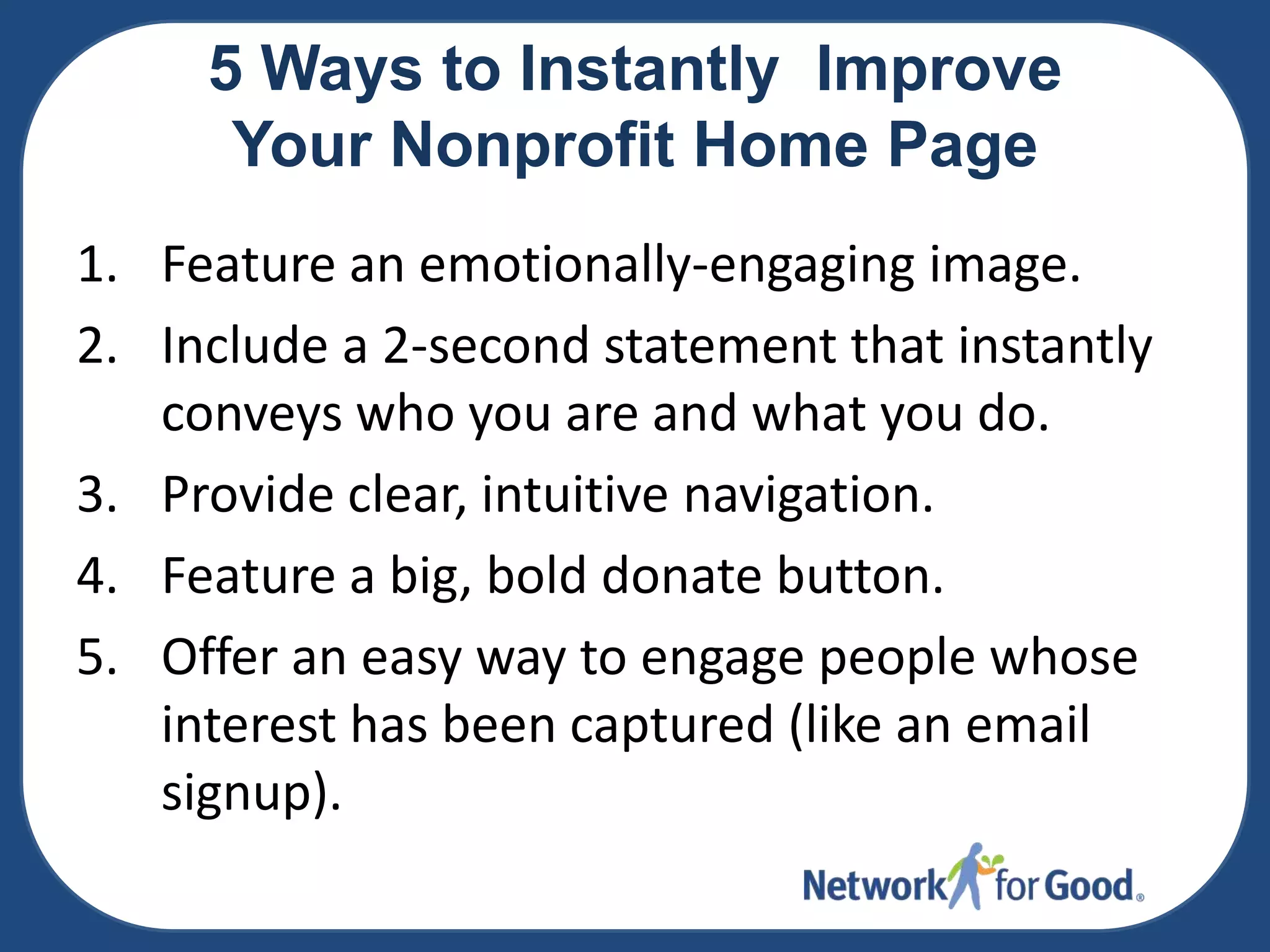 5 Ways to Instantly Improve
Your Nonprofit Home Page
1. Feature an emotionally-engaging image.
2. Include a 2-second statement that instantly
conveys who you are and what you do.
3. Provide clear, intuitive navigation.
4. Feature a big, bold donate button.
5. Offer an easy way to engage people whose
interest has been captured (like an email
signup).

 