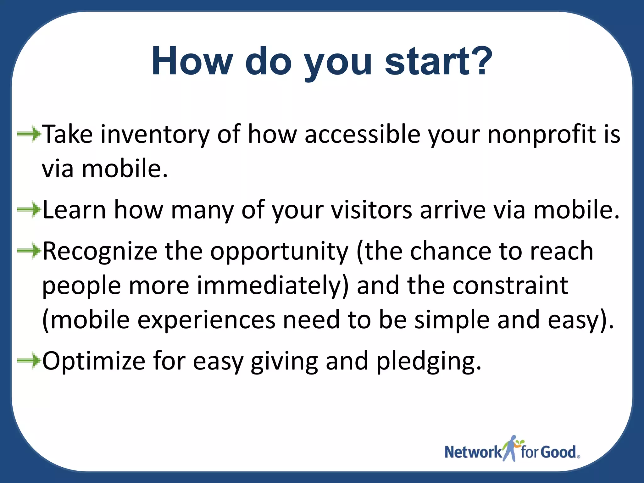 How do you start?
Take inventory of how accessible your nonprofit is
via mobile.
Learn how many of your visitors arrive via mobile.
Recognize the opportunity (the chance to reach
people more immediately) and the constraint
(mobile experiences need to be simple and easy).
Optimize for easy giving and pledging.

 