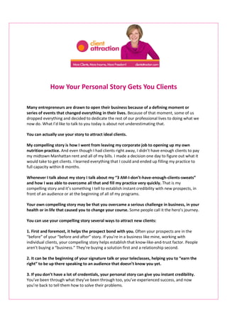 How Your Personal Story Gets You Clients

Many entrepreneurs are drawn to open their business because of a defining moment or
series of events that changed everything in their lives. Because of that moment, some of us
dropped everything and decided to dedicate the rest of our professional lives to doing what we
now do. What I’d like to talk to you today is about not underestimating that.

You can actually use your story to attract ideal clients.

My compelling story is how I went from leaving my corporate job to opening up my own
nutrition practice. And even though I had clients right away, I didn’t have enough clients to pay
my midtown Manhattan rent and all of my bills. I made a decision one day to figure out what it
would take to get clients. I learned everything that I could and ended up filling my practice to
full capacity within 8 months.

Whenever I talk about my story I talk about my “3 AM-I-don’t-have-enough-clients-sweats”
and how I was able to overcome all that and fill my practice very quickly. That is my
compelling story and it’s something I tell to establish instant credibility with new prospects, in
front of an audience or at the beginning of all of my programs.

Your own compelling story may be that you overcame a serious challenge in business, in your
health or in life that caused you to change your course. Some people call it the hero’s journey.

You can use your compelling story several ways to attract new clients:

1. First and foremost, it helps the prospect bond with you. Often your prospects are in the
“before” of your “before and after” story. If you’re in a business like mine, working with
individual clients, your compelling story helps establish that know-like-and-trust factor. People
aren’t buying a “business.” They’re buying a solution first and a relationship second.

2. It can be the beginning of your signature talk or your teleclasses, helping you to “earn the
right” to be up there speaking to an audience that doesn’t know you yet.

3. If you don’t have a lot of credentials, your personal story can give you instant credibility.
You’ve been through what they’ve been through too, you’ve experienced success, and now
you’re back to tell them how to solve their problems.
 