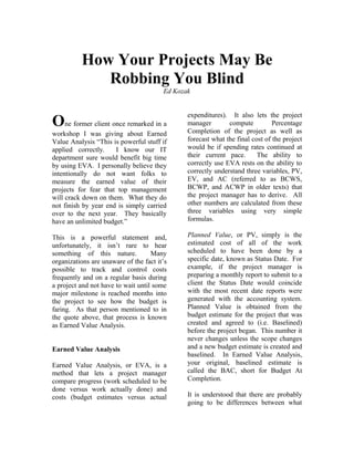 How Your Projects May Be
             Robbing You Blind
                                        Ed Kozak


                                               expenditures). It also lets the project
One former client once remarked in a           manager        compute          Percentage
                                               Completion of the project as well as
workshop I was giving about Earned
Value Analysis “This is powerful stuff if      forecast what the final cost of the project
applied correctly.    I know our IT            would be if spending rates continued at
department sure would benefit big time         their current pace.       The ability to
by using EVA. I personally believe they        correctly use EVA rests on the ability to
intentionally do not want folks to             correctly understand three variables, PV,
measure the earned value of their              EV, and AC (referred to as BCWS,
projects for fear that top management          BCWP, and ACWP in older texts) that
will crack down on them. What they do          the project manager has to derive. All
not finish by year end is simply carried       other numbers are calculated from these
over to the next year. They basically          three variables using very simple
have an unlimited budget.”                     formulas.

This is a powerful statement and,              Planned Value, or PV, simply is the
unfortunately, it isn’t rare to hear           estimated cost of all of the work
something of this nature.           Many       scheduled to have been done by a
organizations are unaware of the fact it’s     specific date, known as Status Date. For
possible to track and control costs            example, if the project manager is
frequently and on a regular basis during       preparing a monthly report to submit to a
a project and not have to wait until some      client the Status Date would coincide
major milestone is reached months into         with the most recent date reports were
the project to see how the budget is           generated with the accounting system.
faring. As that person mentioned to in         Planned Value is obtained from the
the quote above, that process is known         budget estimate for the project that was
as Earned Value Analysis.                      created and agreed to (i.e. Baselined)
                                               before the project began. This number it
                                               never changes unless the scope changes
Earned Value Analysis                          and a new budget estimate is created and
                                               baselined. In Earned Value Analysis,
Earned Value Analysis, or EVA, is a            your original, baselined estimate is
method that lets a project manager             called the BAC, short for Budget At
compare progress (work scheduled to be         Completion.
done versus work actually done) and
costs (budget estimates versus actual          It is understood that there are probably
                                               going to be differences between what
 