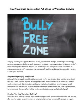 How 
Your 
Small 
Business 
Can 
Put 
a 
Stop 
to 
Workplace 
Bullying 
Bullying 
doesn’t 
just 
happen 
at 
school. 
In 
fact, 
workplace 
bullying 
is 
becoming 
a 
disturbingly 
common 
occurrence. 
Unfortunately, 
too 
many 
employers 
are 
unaware 
that 
it 
happens 
or 
don’t 
know 
how 
to 
put 
a 
stop 
to 
it. 
Anyone 
can 
be 
a 
bully 
in 
the 
workplace—from 
coworkers 
to 
managers 
to 
owners. 
It’s 
important 
that 
you 
identify 
bullying 
and 
know 
how 
to 
end 
it—before 
it 
costs 
your 
business. 
Why 
Stopping 
Bullying 
is 
Important 
Although 
it’s 
not 
legally 
considered 
harassment, 
you’re 
opening 
the 
door 
bullying 
behaviors 
if 
you 
don’t 
have 
a 
policy 
in 
place. 
Bullying 
can 
quickly 
escalate 
and 
lead 
to 
claims 
of 
a 
hostile 
work 
environment, 
discrimination, 
and 
even 
retaliation. 
In 
addition 
to 
putting 
your 
small 
business 
at 
risk 
for 
lawsuits, 
it 
could 
also 
be 
the 
reason 
your 
business 
has 
such 
high 
employee 
turnover 
rates. 
Can 
you 
afford 
taking 
on 
these 
risks 
by 
ignoring 
workplace 
bullying? 
How 
Can 
You 
Stop 
Workplace 
Bullying? 
First, 
you 
must 
identify 
it 
exists. 
If 
you 
see 
bullying 
yourself, 
you 
must 
immediately 
act, 
but 
you 
also 
need 
to 
create 
an 
environment 
in 
which 
employees 
feel 
comfortable 
enough 
to 
report 
 