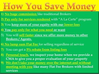 1) No huge commission like traditional Brokers
2) Pay only for services rendered with “A La Carte” program
3) You keep more of your equity with our lower fees
4) You pay only for what you need or want
5) You will sell faster since we offer more money to other
   Brokers / Agents.
6) No lump sum Flat Fee for selling regardless of service
7) You can get a 5% rebate from listing fees
8) Personal touch, we inspect your home when we provide a
   CMA to give you a proper evaluation of your property
9) We don’t take your money over the internet and without
   meeting with you like many Flat Fee Brokers with limited
   services
 
