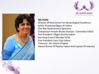 MS.FICOG	
  
Director	
  Of	
  One	
  Center	
  For	
  Gynecological	
  Excellence	
  	
  
Senior	
  Prac7cing	
  Obgyn	
  At	
  Indore	
  
One	
  Day	
  Hysterectomy	
  Specialist	
  	
  
Chairperson	
  Female	
  Breast	
  Diseases	
  	
  CommiBee	
  FOGSI	
  
Past	
  President	
  	
  Obgyn	
  Society	
  Indore	
  	
  
Govrning	
  Council	
  Member	
  ICOG	
  
Past	
  President	
  Lions	
  Club	
  Indore	
  	
  
Treasurer	
  	
  Ims	
  Indore	
  Chapter	
  	
  	
  
Award	
  Winner	
  Of	
  Nayika	
  Indore	
  And	
  Captain	
  Of	
  Industry	
  	
  
 