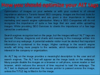 Optimization of images on your website or with your content is of utmost
importance advices a Toronto based SEO company. Images are the best tools for
marketing in the Cyber world and are given a due importance in internet
marketing and search engine optimization. Many a SEO Companies still do not
recognize the importance of quite a few tags that are used while uploading
images. While providing SEO Services to clients the importance of a few tags
cannot be overlooked.

Search engines recognize text on the page, but the images without “ALT” tags are
ignored. Pictures, diagrams and charts add meaning to the message written into
the text on any webpage. A potential website visitor must be alerted that important
information is contained in the image. Higher rankings in the search engine
results will bring more people to the website, which translates into additional
interest in the company or organization.

An ALT tag on the image provides a meaningful description to the user and all
search engines. The ALT text will appear as the image loads on the webpage.
Many people disable the images on a browser or cell phone, screen reader or text
browser, which reduces the amount of time required to load the webpage. The
ALT text is displayed whenever the mouse pointer is passed across the image,
unless the TITLE tag is filled in for the image.
 