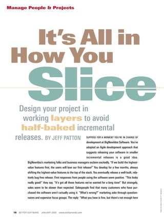 Manage People & Projects




   It’s All in
 How You
             Slice
    Design your project in
      working layers to avoid
     half-baked incremental
   releases. BY JEFF PATTON                                        SUPPOSE FOR A MOMENT YOU’RE IN CHARGE OF

                                                                   development at BigNewIdea Software. You’ve
                                                                   adopted an Agile development approach that
                                                                   suggests releasing your software in smaller
                                                                   incremental releases is a good idea.
             BigNewIdea’s marketing folks and business managers exclaim excitedly, “If we build the highest-
             value features first, the users will love our first release!” You develop for a few months, always
             shifting the highest-value features to the top of the stack. You eventually release a well-built, rela-
             tively bug-free release. First responses from people using the software seem positive. “This looks
             really good!” they say. “It’s got all these features we’ve wanted for a long time!” But strangely,
             sales seem to be slower than expected. Salespeople find that many customers who have pur-
                                                                                                                       TOM SCHIERLITZ/GETTY IMAGES




             chased the software aren’t actually using it. “What’s wrong?” marketing asks through question-
             naires and expensive focus groups. The reply: “What you have is fine, but there’s not enough here



  16   BETTER SOFTWARE   JANUARY 2005     www.stickyminds.com
 