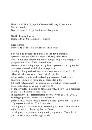 How Youth Get Engaged: Grounded-Theory Research on
Motivational
Development in Organized Youth Programs
Nickki Pearce Dawes
University of Massachusetts, Boston
Reed Larson
University of Illinois at Urbana–Champaign
For youth to benefit from many of the developmental
opportunities provided by organized programs, they
need to not only attend but become psychologically engaged in
program activities. This research was
aimed at formulating empirically based grounded theory on the
processes through which this engagement
develops. Longitudinal interviews were conducted with 100
ethnically diverse youth (ages 14 –21) in 10
urban and rural arts and leadership programs. Qualitative
analysis focused on narrative accounts from the
44 youth who reported experiencing a positive turning point in
their motivation or engagement. For 38
of these youth, this change process involved forming a personal
connection. Similar to processes
suggested by self-determination theory (Ryan & Deci, 2000),
forming a personal connection involved
youth’s progressive integration of personal goals with the goals
of program activities. Youth reported
developing a connection to 3 personal goals that linked the self
with the activity: learning for the future,
developing competence, and pursuing a purpose. The role of
purpose for many youth suggests that
 