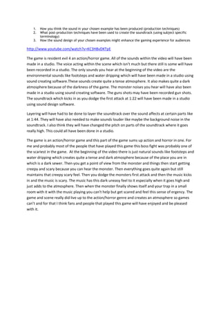 1.   How you think the sound in your chosen example has been produced (production techniques)
    2.   What post-production techniques have been used to create the soundtrack (using subject specific
         terminology)
    3.   How the sound design of your chosen examples might enhance the gaming experience for audiences

http://www.youtube.com/watch?v=KC3H8vDKTpE

The game is resident evil 4 an action/horror game. All of the sounds within the video will have been
made in a studio. The voice acting within the scene which isn’t much but there still is some will have
been recorded in a studio. The only sounds you hear at the beginning of the video are the
environmental sounds like footsteps and water dripping which will have been made in a studio using
sound creating software.These sounds create quite a tense atmosphere. It also makes quite a dark
atmosphere because of the darkness of the game. The monster noises you hear will have also been
made in a studio using sound creating software. The guns shots may have been recorded gun shots.
The soundtrack which kicks in as you dodge the first attack at 1:22 will have been made in a studio
using sound design software.

Layering will have had to be done to layer the soundtrack over the sound affects at certain parts like
at 1:44. They will have also needed to make sounds louder like maybe the background noise in the
soundtrack. I also think they will have changed the pitch on parts of the soundtrack where it goes
really high. This could all have been done in a studio.

The game is an action/horror game and this part of the game sums up action and horror in one. For
me and probably most of the people that have played this game this boss fight was probably one of
the scariest in the game. At the beginning of the video there is just natural sounds like footsteps and
water dripping which creates quite a tense and dark atmosphere because of the place you are in
which is a dark sewer. Then you get a point of view from the monster and things then start getting
creepy and scary because you can hear the monster. Then everything goes quite again but still
maintains that creepy scary feel. Then you dodge the monsters first attack and then the music kicks
in and the music is scary. The music has this dark uneasy feel to it especially when it goes high and
just adds to the atmosphere. Then when the monster finally shows itself and your trap in a small
room with it with the music playing you can’t help but get scared and feel this sense of ergency. The
game and scene really did live up to the action/horror genre and creates an atmosphere so games
can’t and for that I think fans and people that played this game will have enjoyed and be pleased
with it.
 
