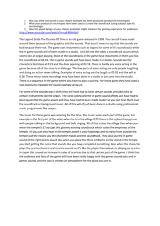 1.   How you think the sound in your chosen example has been produced (production techniques)
    2.   What post-production techniques have been used to create the soundtrack (using subject specific
         terminology)
    3.   How the sound design of your chosen examples might enhance the gaming experience for audiences
http://www.youtube.com/watch?v=uaE46lHr8pY

The Legend Zelda The Ocarina Of Time is an old game released in 1998. You can tell it was made
around them because of the graphics and the sounds. That dosn’t mean to say that the sounds are
bad because there not. The game uses instuments such as organs for some of it’s soundtracks while
the in game sounds will of been made in a studio. At 0:38 into the video a soundtrack accurs which
seems like an organ playing. Most of the soundtracks in the game have instuments in them just like
the soundtrack at 04:58. The in game sounds will have been made in a studio. Sounds like the
charecters footsteps at 0:23 and the door opening at 03:18. There is hardly any voice acting in the
game because all of the story is in dialouge. The few parts of voice acting are only people luagthing
and doing an action never talking. Examples of voice acting are the laugth at 05:02 and the yell at
0:28. These minor voice recordings may have been done in a studio or just sent into the studio.
There is a sequence in the game where you have to play a ocarina. For those parts they have used a
real ocarina to replicate the sound example at 02:24.

For some of the soundtracks I think they will have had to layer certain sounds and add echo to
certain instruments like the organ. The voice acting and the in game sound affects will have had to
been layed into the game aswell and may have had to been made louder so you can hear them over
the soundtrack or background music. All of this will of just been done in a studio using professional
music programmes like reaper .

The music for these game was amazing for the time. The music suites each part of the game. For
example in the first part of the video when he is in the village 0:01 there is this upbeat happy tune
with people talking in the background and bells ringing. All of that suites the village then when you
enter the temple 0:37 you get this gloomy echoing soundtrack which suites the emptiness of the
temple. All you can also hear in the temple aswell is your footsteps and no noise from outside the
temple just the noices you the charecter makes and the soundtrack. They also use the in game
sound at the right points aswell like when you place the three emblems on the stand in the temple
you start getting this noice that sounds like you have completed something. Also when the charecter
plays the ocarina there is real ocarina sounds so it’s like the player themseleves is playing an ocarina.
In Japan this caused an increase in sales of ocarinas due to that certain part of the game. I think that
the audience and fans of the game will have been really happy with the games soundracks and in
games sounds and the way it creates an atmosphere for the place you are in.
 