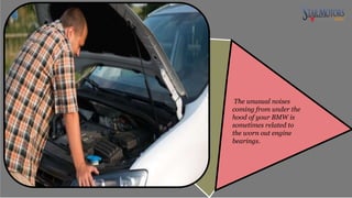The unusual noises
coming from under the
hood of your BMW is
sometimes related to
the worn out engine
bearings.
 
