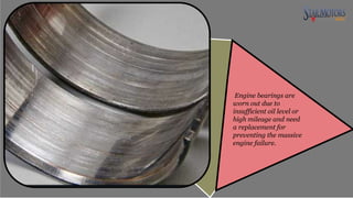 Engine bearings are
worn out due to
insufficient oil level or
high mileage and need
a replacement for
preventing the massive
engine failure.
 
