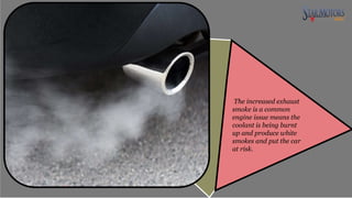 The increased exhaust
smoke is a common
engine issue means the
coolant is being burnt
up and produce white
smokes and put the car
at risk.
 