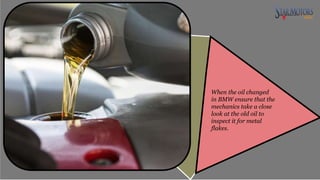 When the oil changed
in BMW ensure that the
mechanics take a close
look at the old oil to
inspect it for metal
flakes.
 