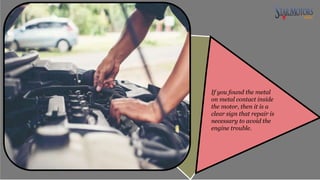 If you found the metal
on metal contact inside
the motor, then it is a
clear sign that repair is
necessary to avoid the
engine trouble.
 