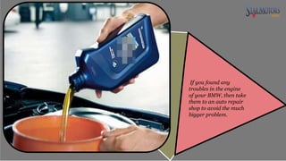 If you found any
troubles in the engine
of your BMW, then take
them to an auto repair
shop to avoid the much
bigger problem.
 